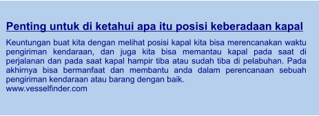 Penting untuk di ketahui apa itu posisi keberadaan kapal  Keuntungan buat kita dengan melihat posisi kapal kita bisa merencanakan waktu pengiriman kendaraan, dan juga kita bisa memantau kapal pada saat di perjalanan dan pada saat kapal hampir tiba atau sudah tiba di pelabuhan. Pada akhirnya bisa bermanfaat dan membantu anda dalam perencanaan sebuah pengiriman kendaraan atau barang dengan baik. www.vesselfinder.com