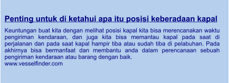 Penting untuk di ketahui apa itu posisi keberadaan kapal  Keuntungan buat kita dengan melihat posisi kapal kita bisa merencanakan waktu pengiriman kendaraan, dan juga kita bisa memantau kapal pada saat di perjalanan dan pada saat kapal hampir tiba atau sudah tiba di pelabuhan. Pada akhirnya bisa bermanfaat dan membantu anda dalam perencanaan sebuah pengiriman kendaraan atau barang dengan baik. www.vesselfinder.com