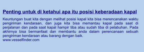 Penting untuk di ketahui apa itu posisi keberadaan kapal  Keuntungan buat kita dengan melihat posisi kapal kita bisa merencanakan waktu pengiriman kendaraan, dan juga kita bisa memantau kapal pada saat di perjalanan dan pada saat kapal hampir tiba atau sudah tiba di pelabuhan. Pada akhirnya bisa bermanfaat dan membantu anda dalam perencanaan sebuah pengiriman kendaraan atau barang dengan baik. www.vesselfinder.com